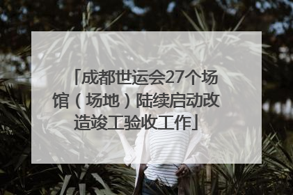 成都世运会27个场馆（场地）陆续启动改造竣工验收工作