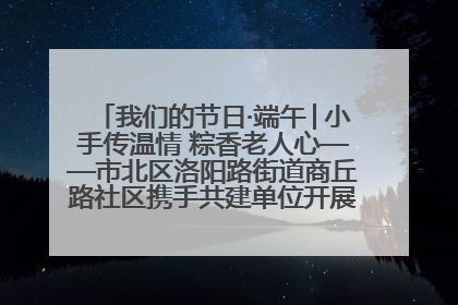 我们的节日·端午│小手传温情 粽香老人心——市北区洛阳路街道商丘路社区携手共建单位开展端午主题活动