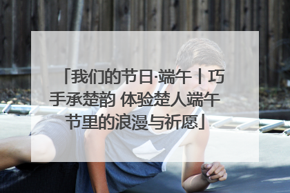 我们的节日·端午丨巧手承楚韵 体验楚人端午节里的浪漫与祈愿