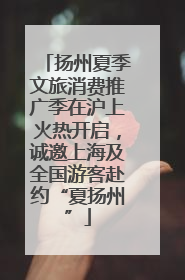 扬州夏季文旅消费推广季在沪上火热开启，诚邀上海及全国游客赴约“夏扬州”