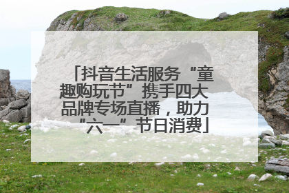 抖音生活服务“童趣购玩节”携手四大品牌专场直播，助力“六一”节日消费
