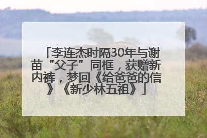 李连杰时隔30年与谢苗“父子”同框，获赠新内裤，梦回《给爸爸的信》《新少林五祖》