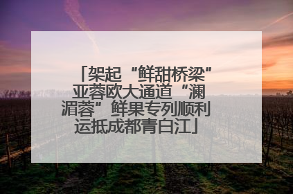 架起“鲜甜桥梁” 亚蓉欧大通道“澜湄蓉”鲜果专列顺利运抵成都青白江