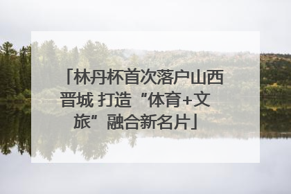 林丹杯首次落户山西晋城 打造“体育+文旅”融合新名片