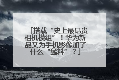 搭载“史上最昂贵相机模组”！华为新品又为手机影像加了什么“猛料”？