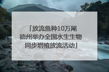 放流鱼种10万尾 德州举办全国水生生物同步增殖放流活动
