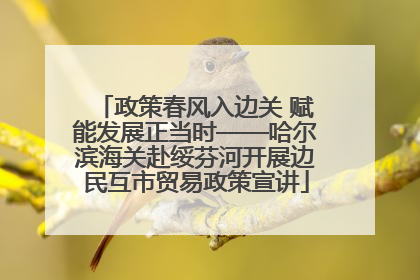 政策春风入边关 赋能发展正当时——哈尔滨海关赴绥芬河开展边民互市贸易政策宣讲