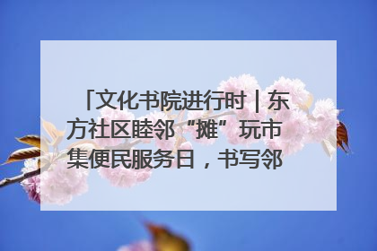 文化书院进行时｜东方社区睦邻“摊”玩市集便民服务日，书写邻里共生新篇章