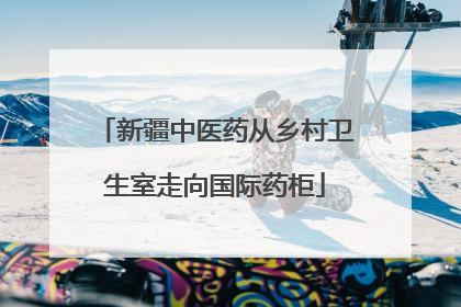 新疆中医药从乡村卫生室走向国际药柜