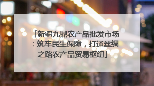 新疆九鼎农产品批发市场：筑牢民生保障，打通丝绸之路农产品贸易枢纽