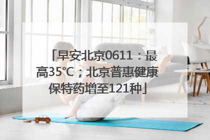 早安北京0611：最高35℃；北京普惠健康保特药增至121种