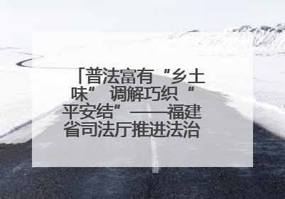 普法富有“乡土味” 调解巧织“平安结”——福建省司法厅推进法治乡村建设出成效