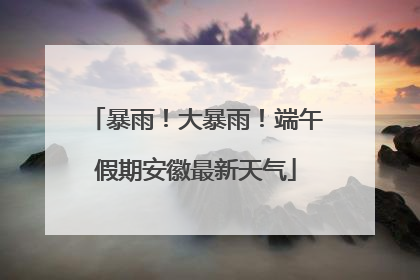 暴雨！大暴雨！端午假期安徽最新天气