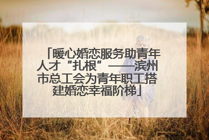 暖心婚恋服务助青年人才“扎根”——滨州市总工会为青年职工搭建婚恋幸福阶梯