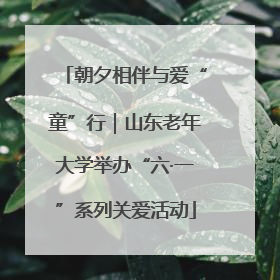 朝夕相伴与爱“童”行｜山东老年大学举办“六·一”系列关爱活动