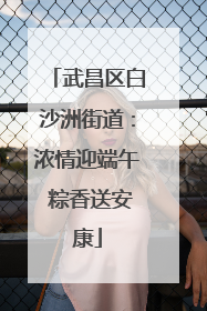 武昌区白沙洲街道：浓情迎端午 粽香送安康