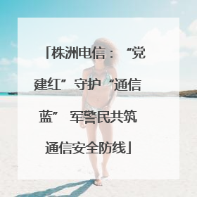 株洲电信：“党建红”守护“通信蓝” 军警民共筑通信安全防线