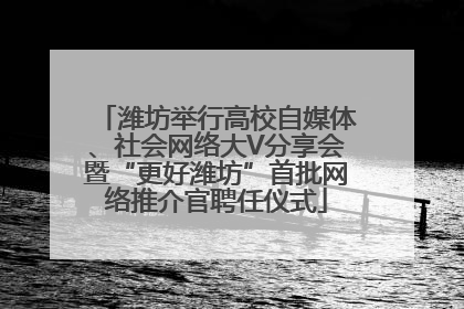潍坊举行高校自媒体、社会网络大V分享会暨“更好潍坊”首批网络推介官聘任仪式
