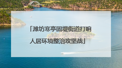 潍坊寒亭固堤街道打响人居环境整治攻坚战