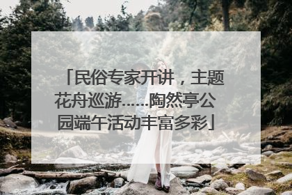民俗专家开讲，主题花舟巡游……陶然亭公园端午活动丰富多彩
