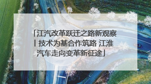 江汽改革跃迁之路新观察丨技术为基合作筑路 江淮汽车走向变革新征途