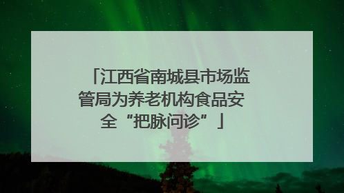 江西省南城县市场监管局为养老机构食品安全“把脉问诊”