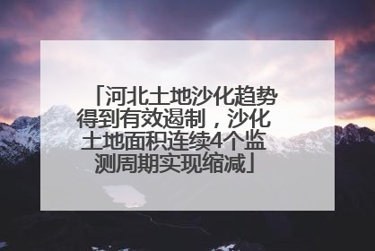 河北土地沙化趋势得到有效遏制，沙化土地面积连续4个监测周期实现缩减