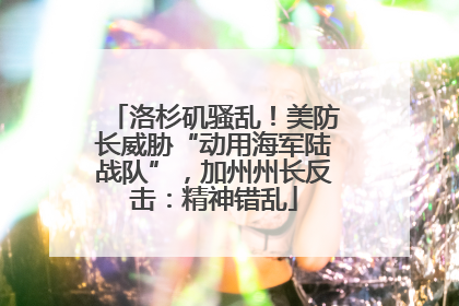 洛杉矶骚乱！美防长威胁“动用海军陆战队”，加州州长反击：精神错乱