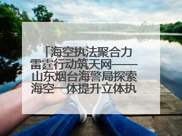 海空执法聚合力 雷霆行动筑天网——山东烟台海警局探索海空一体提升立体执法效能纪实