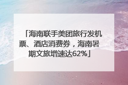 海南联手美团旅行发机票、酒店消费券，海南暑期文旅增速达62%