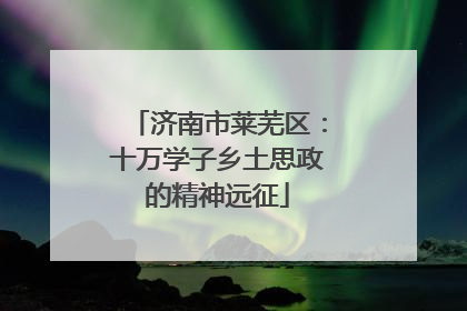 济南市莱芜区：十万学子乡土思政的精神远征