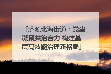 济源北海街道：党建凝聚共治合力 构建基层高效能治理新格局