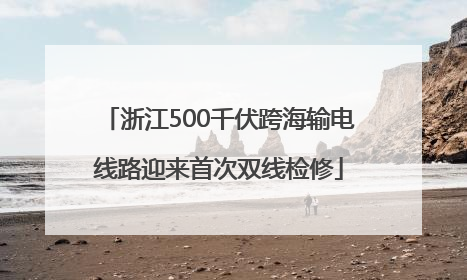 浙江500千伏跨海输电线路迎来首次双线检修