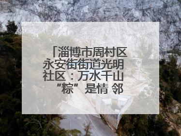 淄博市周村区永安街街道光明社区：万水千山“粽”是情 邻里欢聚迎端午