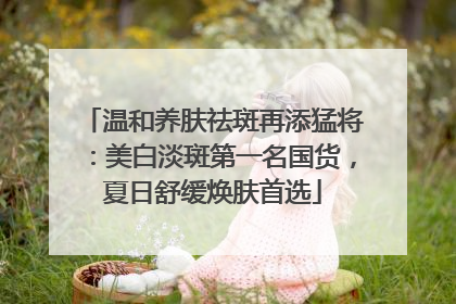 温和养肤祛斑再添猛将：美白淡斑第一名国货，夏日舒缓焕肤首选