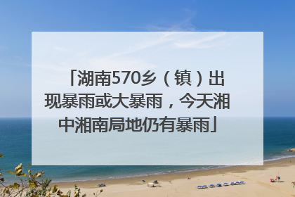 湖南570乡（镇）出现暴雨或大暴雨，今天湘中湘南局地仍有暴雨