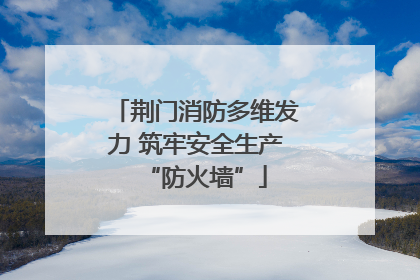 荆门消防多维发力 筑牢安全生产“防火墙”