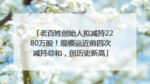 老百姓创始人拟减持2280万股！规模逼近前四次减持总和，创历史新高