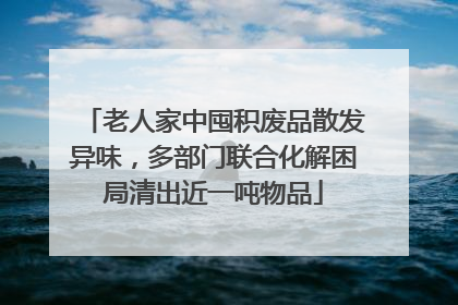老人家中囤积废品散发异味，多部门联合化解困局清出近一吨物品