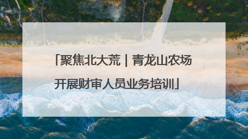 聚焦北大荒｜青龙山农场开展财审人员业务培训