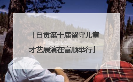 自贡第十届留守儿童才艺展演在富顺举行
