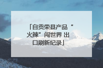 自贡荣县产品“火辣”闯世界 出口刷新纪录
