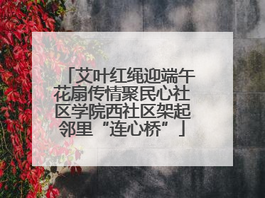 艾叶红绳迎端午花扇传情聚民心社区学院西社区架起邻里“连心桥”