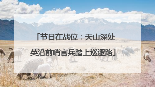 节日在战位：天山深处 英沿前哨官兵踏上巡逻路