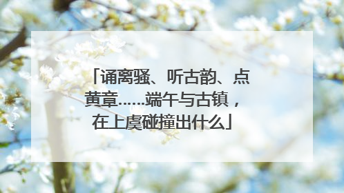 诵离骚、听古韵、点黄章……端午与古镇，在上虞碰撞出什么