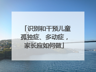 识别和干预儿童孤独症、多动症，家长应如何做