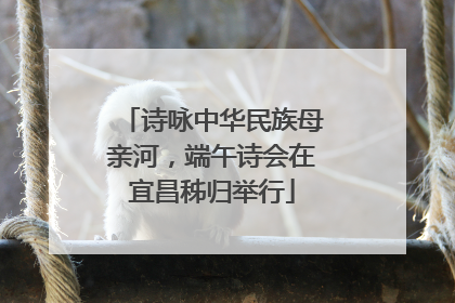 诗咏中华民族母亲河，端午诗会在宜昌秭归举行