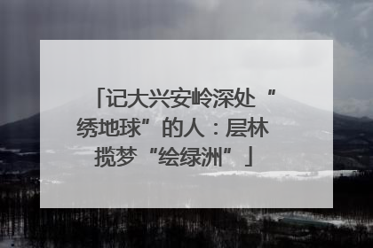 记大兴安岭深处“绣地球”的人：层林揽梦“绘绿洲”