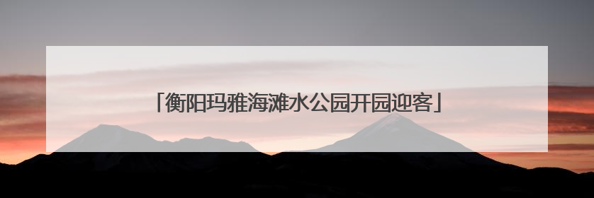 衡阳玛雅海滩水公园开园迎客