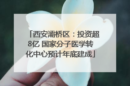西安灞桥区：投资超8亿 国家分子医学转化中心预计年底建成